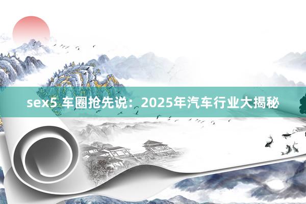 sex5 车圈抢先说：2025年汽车行业大揭秘
