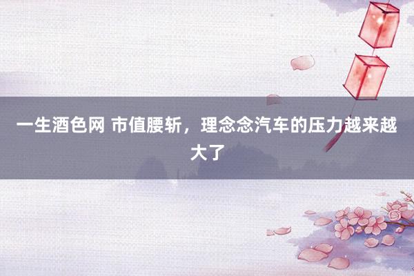 一生酒色网 市值腰斩，理念念汽车的压力越来越大了