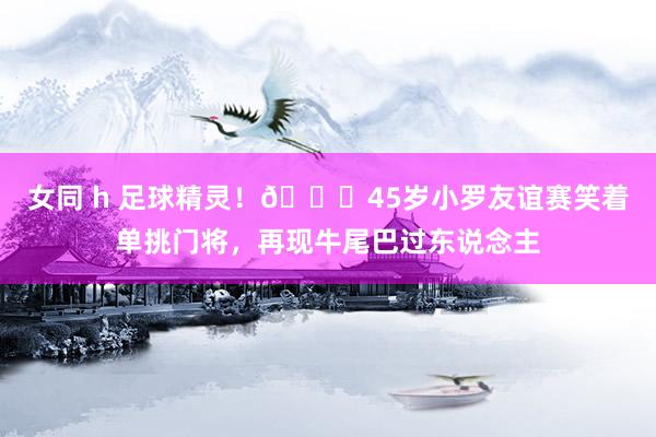 女同 h 足球精灵！😜45岁小罗友谊赛笑着单挑门将，再现牛尾巴过东说念主