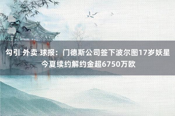 勾引 外卖 球报：门德斯公司签下波尔图17岁妖星 今夏续约解约金超6750万欧