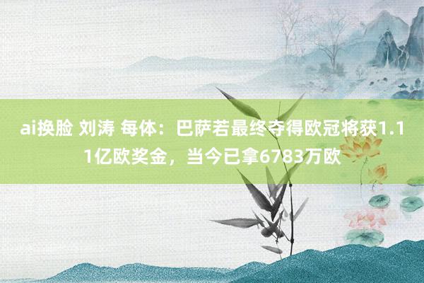 ai换脸 刘涛 每体：巴萨若最终夺得欧冠将获1.11亿欧奖金，当今已拿6783万欧