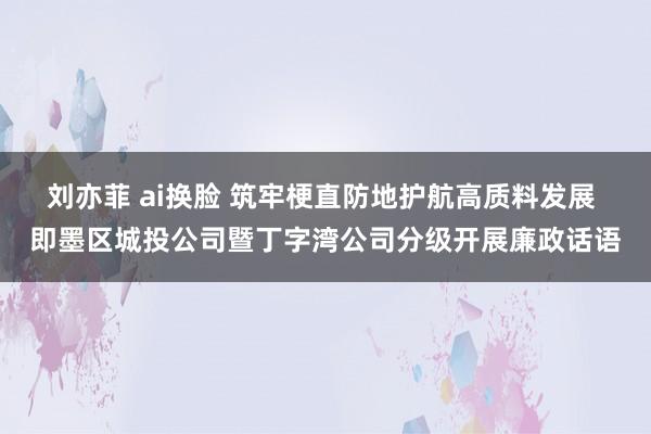 刘亦菲 ai换脸 筑牢梗直防地护航高质料发展 即墨区城投公司暨丁字湾公司分级开展廉政话语