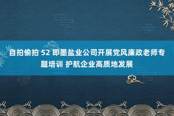 自拍偷拍 52 即墨盐业公司开展党风廉政老师专题培训 护航企业高质地发展