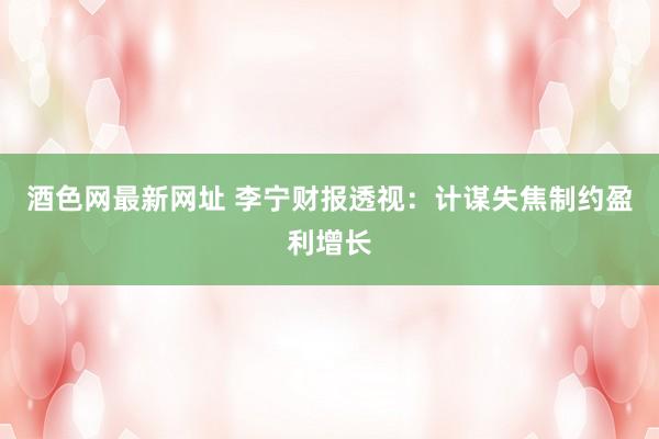 酒色网最新网址 李宁财报透视：计谋失焦制约盈利增长