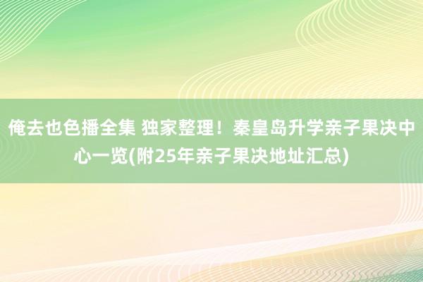 俺去也色播全集 独家整理！秦皇岛升学亲子果决中心一览(附25年亲子果决地址汇总)