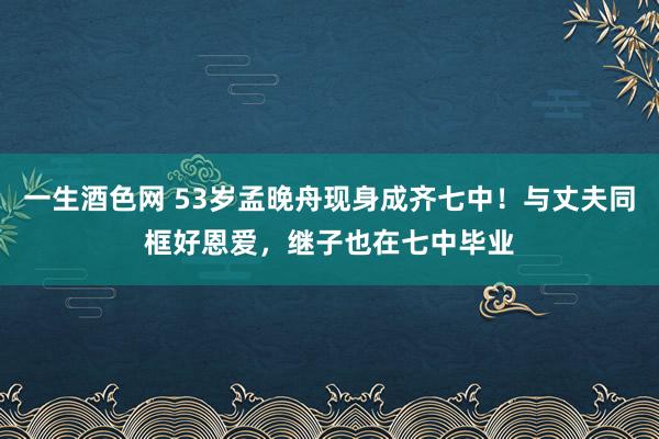 一生酒色网 53岁孟晚舟现身成齐七中！与丈夫同框好恩爱，继子也在七中毕业
