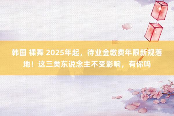韩国 裸舞 2025年起，待业金缴费年限新规落地！这三类东说念主不受影响，有你吗