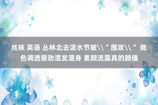 丝袜 英语 丛林北去泼水节被\＂围攻\＂ 微色调透狠劲湿发湿身 素颜流露真的颜值