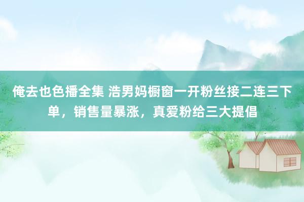 俺去也色播全集 浩男妈橱窗一开粉丝接二连三下单，销售量暴涨，真爱粉给三大提倡