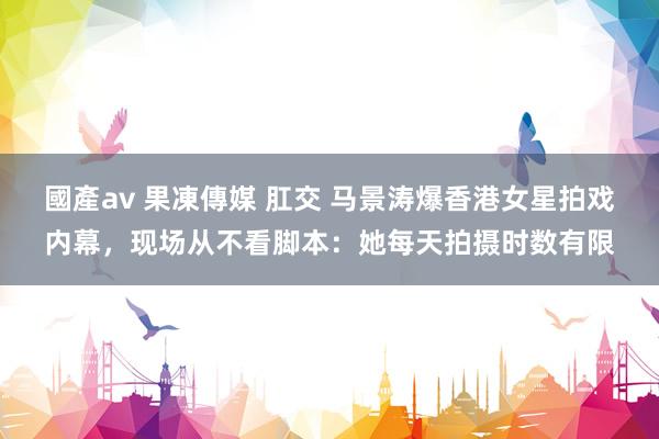 國產av 果凍傳媒 肛交 马景涛爆香港女星拍戏内幕，现场从不看脚本：她每天拍摄时数有限