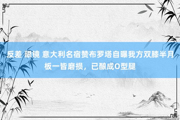 反差 眼镜 意大利名宿赞布罗塔自曝我方双膝半月板一皆磨损，已酿成O型腿