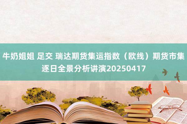 牛奶姐姐 足交 瑞达期货集运指数（欧线）期货市集逐日全景分析讲演20250417