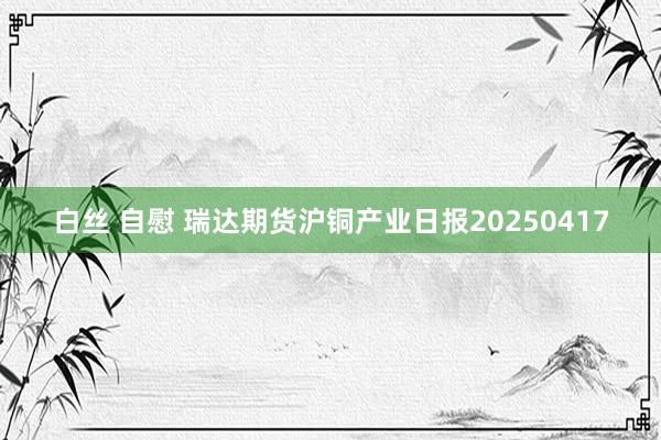 白丝 自慰 瑞达期货沪铜产业日报20250417