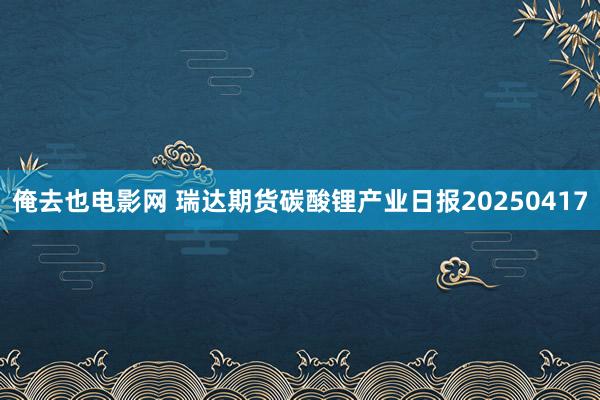 俺去也电影网 瑞达期货碳酸锂产业日报20250417