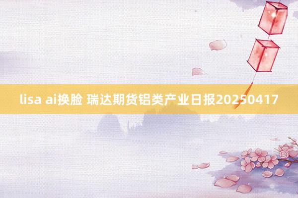 lisa ai换脸 瑞达期货铝类产业日报20250417