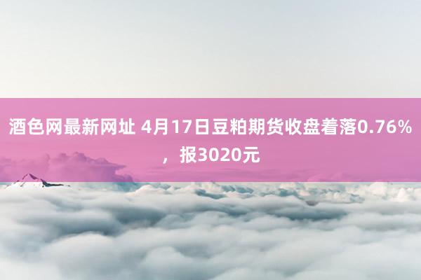 酒色网最新网址 4月17日豆粕期货收盘着落0.76%，报3020元
