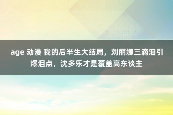 age 动漫 我的后半生大结局，刘丽娜三滴泪引爆泪点，沈多乐才是覆盖高东谈主