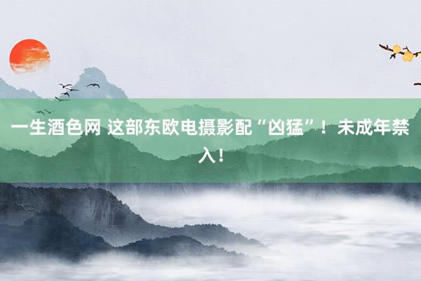 一生酒色网 这部东欧电摄影配“凶猛”！未成年禁入！