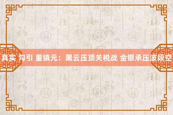 真实 勾引 董镇元：黑云压顶关税战 金银承压波段空