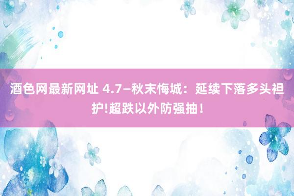 酒色网最新网址 4.7—秋末悔城：延续下落多头袒护!超跌以外防强抽！