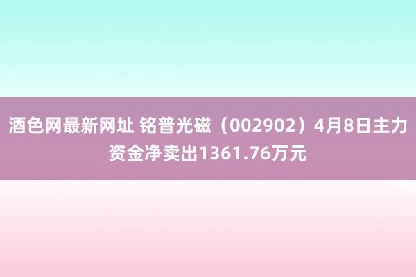 酒色网最新网址 铭普光磁（002902）4月8日主力资金净卖出1361.76万元