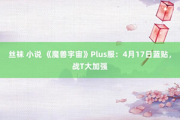 丝袜 小说 《魔兽宇宙》Plus服：4月17日蓝贴，战T大加强