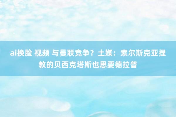 ai换脸 视频 与曼联竞争？土媒：索尔斯克亚捏教的贝西克塔斯也思要德拉普