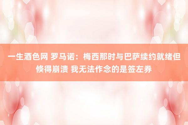 一生酒色网 罗马诺：梅西那时与巴萨续约就绪但倏得崩溃 我无法作念的是签左券