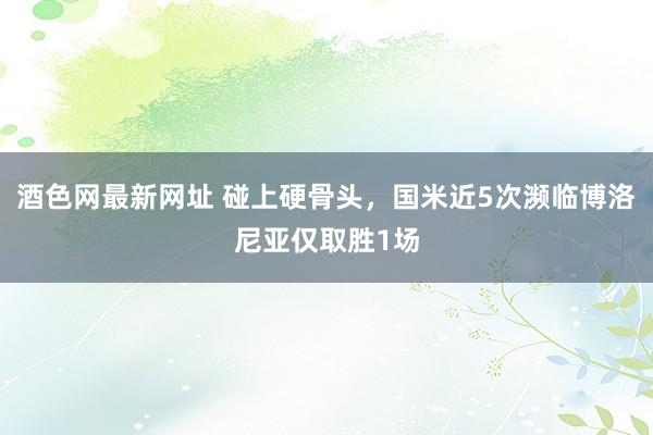 酒色网最新网址 碰上硬骨头，国米近5次濒临博洛尼亚仅取胜1场