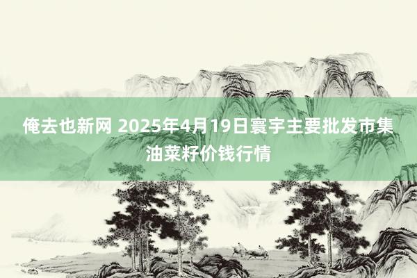 俺去也新网 2025年4月19日寰宇主要批发市集油菜籽价钱行情
