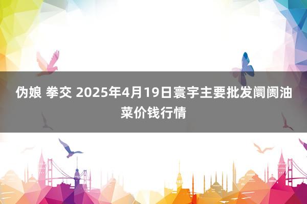 伪娘 拳交 2025年4月19日寰宇主要批发阛阓油菜价钱行情