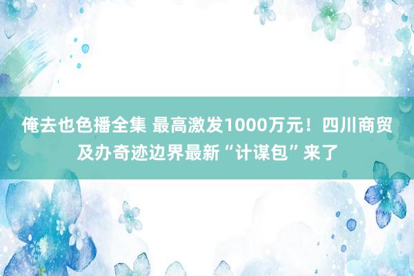 俺去也色播全集 最高激发1000万元！四川商贸及办奇迹边界最新“计谋包”来了