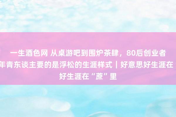 一生酒色网 从桌游吧到围炉茶肆，80后创业者周通：年青东谈主要的是浮松的生涯样式｜好意思好生涯在“蔗”里