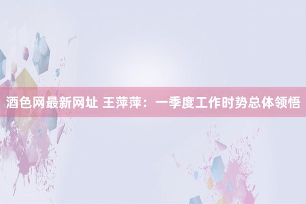 酒色网最新网址 王萍萍：一季度工作时势总体领悟