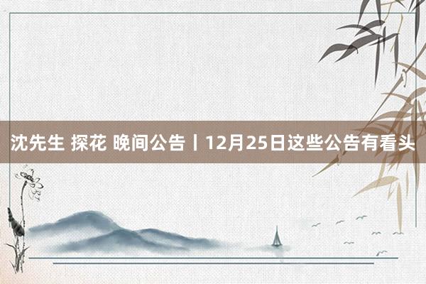 沈先生 探花 晚间公告丨12月25日这些公告有看头