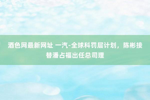 酒色网最新网址 一汽-全球科罚层计划，陈彬接替潘占福出任总司理