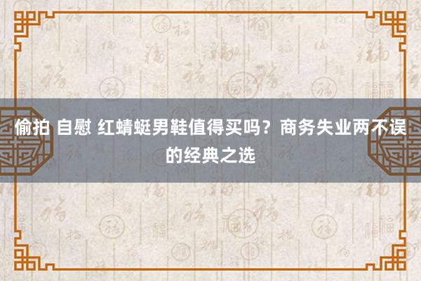 偷拍 自慰 红蜻蜓男鞋值得买吗？商务失业两不误的经典之选