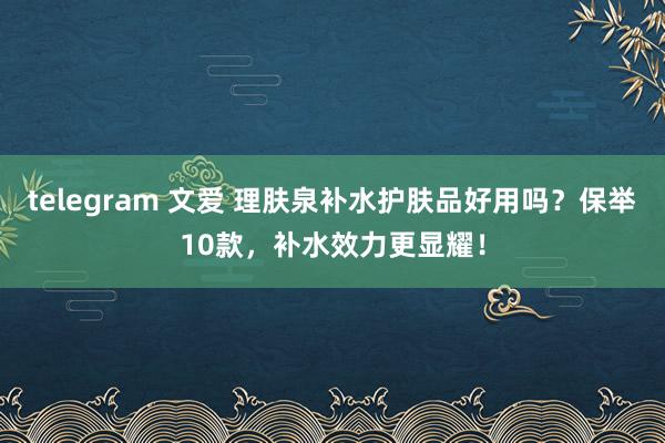 telegram 文爱 理肤泉补水护肤品好用吗？保举10款，补水效力更显耀！