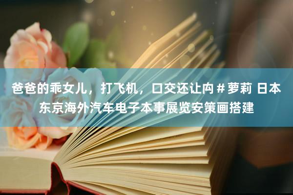 爸爸的乖女儿，打飞机，口交还让禸＃萝莉 日本东京海外汽车电子本事展览安策画搭建