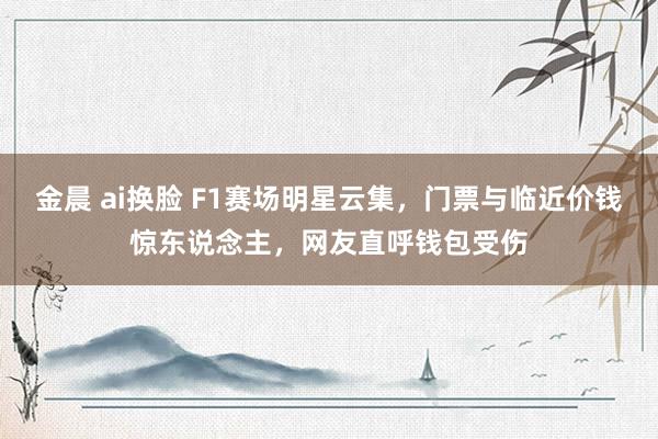金晨 ai换脸 F1赛场明星云集，门票与临近价钱惊东说念主，网友直呼钱包受伤