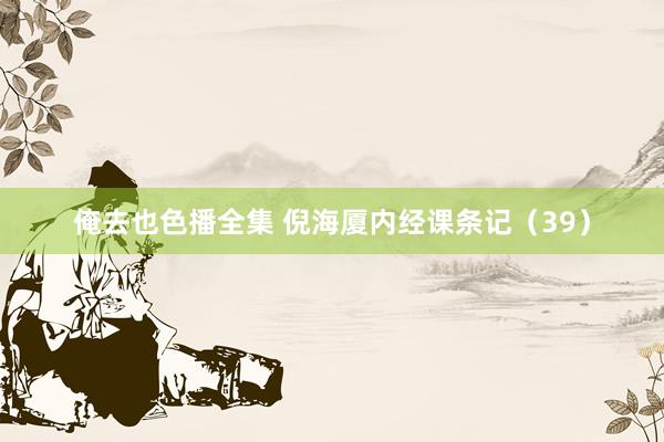 俺去也色播全集 倪海厦内经课条记（39）