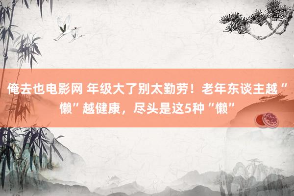 俺去也电影网 年级大了别太勤劳！老年东谈主越“懒”越健康，尽头是这5种“懒”