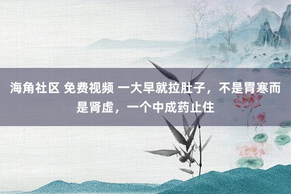 海角社区 免费视频 一大早就拉肚子，不是胃寒而是肾虚，一个中成药止住