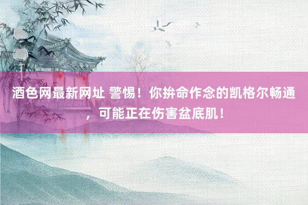酒色网最新网址 警惕！你拚命作念的凯格尔畅通，可能正在伤害盆底肌！
