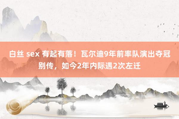 白丝 sex 有起有落！瓦尔迪9年前率队演出夺冠别传，如今2年内际遇2次左迁