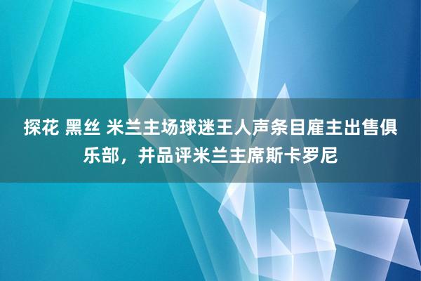 探花 黑丝 米兰主场球迷王人声条目雇主出售俱乐部，并品评米兰主席斯卡罗尼