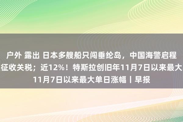 户外 露出 日本多艘船只闯垂纶岛，中国海警启程点；特朗普再提征收关税；近12%！特斯拉创旧年11月7日以来最大单日涨幅丨早报