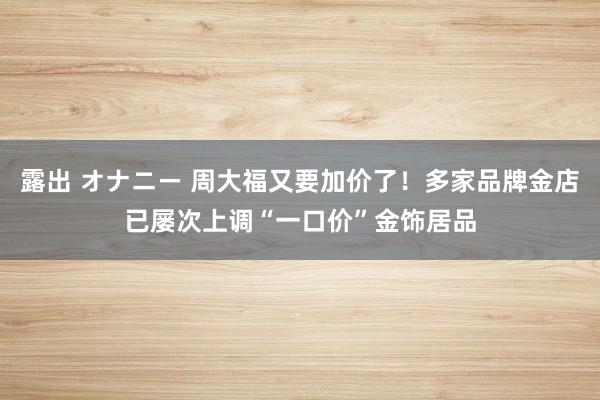 露出 オナニー 周大福又要加价了！多家品牌金店已屡次上调“一口价”金饰居品