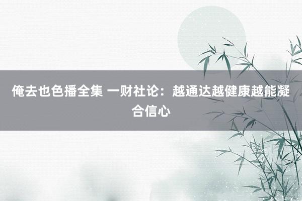 俺去也色播全集 一财社论：越通达越健康越能凝合信心