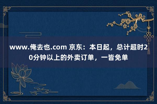 www.俺去也.com 京东：本日起，总计超时20分钟以上的外卖订单，一皆免单